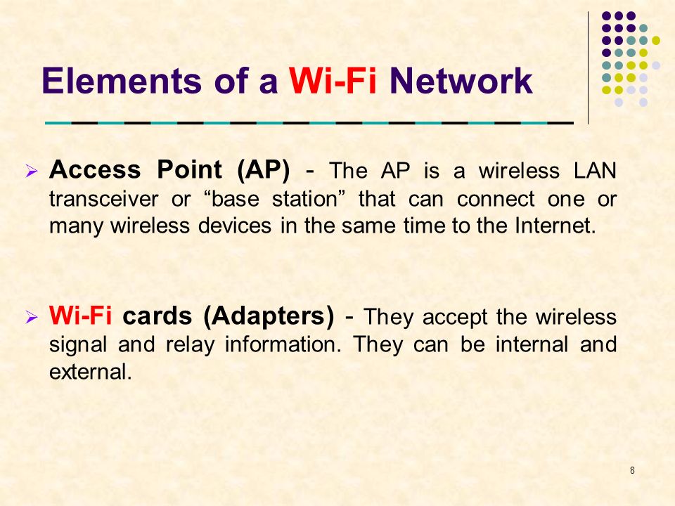 Elements of a Wi-Fi Network  Access Point (AP) - The AP is a wireless LAN transceiver or base station that can connect one or many wireless devices in the same time to the Internet.