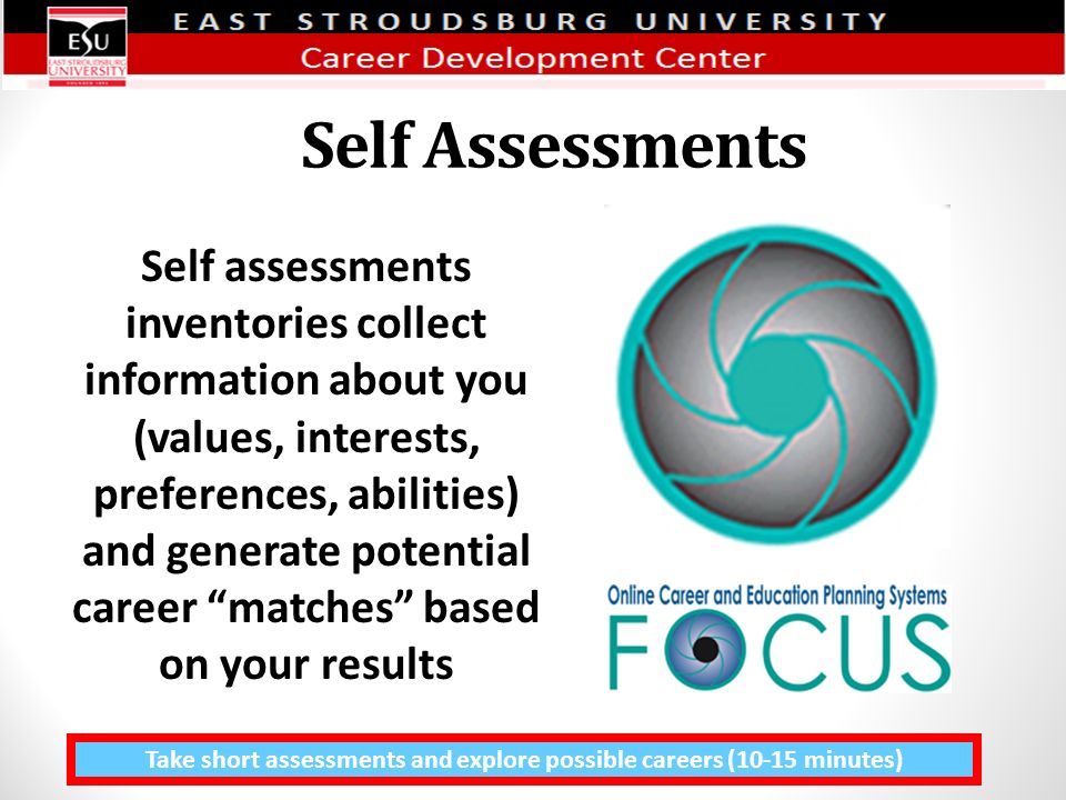 Self Assessments Take short assessments and explore possible careers (10-15 minutes) Self assessments inventories collect information about you (values, interests, preferences, abilities) and generate potential career matches based on your results