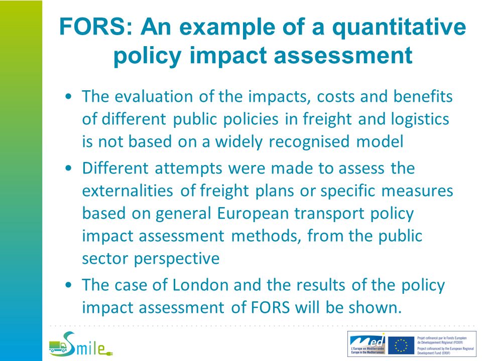 FORS: An example of a quantitative policy impact assessment The evaluation of the impacts, costs and benefits of different public policies in freight and logistics is not based on a widely recognised model Different attempts were made to assess the externalities of freight plans or specific measures based on general European transport policy impact assessment methods, from the public sector perspective The case of London and the results of the policy impact assessment of FORS will be shown.