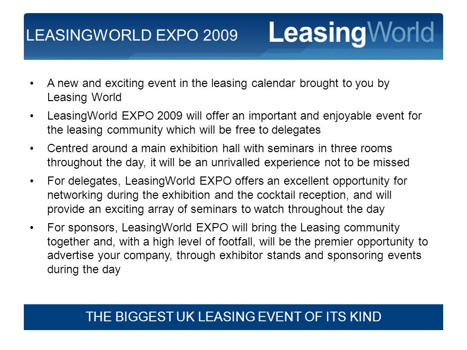 2 A new and exciting event in the leasing calendar brought to you by Leasing World LeasingWorld EXPO 2009 will offer an important and enjoyable event for the leasing community which will be free to delegates Centred around a main exhibition hall with seminars in three rooms throughout the day, it will be an unrivalled experience not to be missed For delegates, LeasingWorld EXPO offers an excellent opportunity for networking during the exhibition and the cocktail reception, and will provide an exciting array of seminars to watch throughout the day For sponsors, LeasingWorld EXPO will bring the Leasing community together and, with a high level of footfall, will be the premier opportunity to advertise your company, through exhibitor stands and sponsoring events during the day THE BIGGEST UK LEASING EVENT OF ITS KIND LEASINGWORLD EXPO 2009