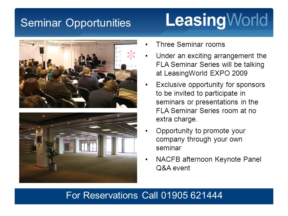 6 Seminar Opportunities Three Seminar rooms Under an exciting arrangement the FLA Seminar Series will be talking at LeasingWorld EXPO 2009 Exclusive opportunity for sponsors to be invited to participate in seminars or presentations in the FLA Seminar Series room at no extra charge.
