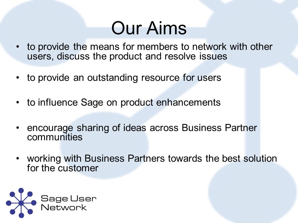 Our Aims to provide the means for members to network with other users, discuss the product and resolve issues to provide an outstanding resource for users to influence Sage on product enhancements encourage sharing of ideas across Business Partner communities working with Business Partners towards the best solution for the customer