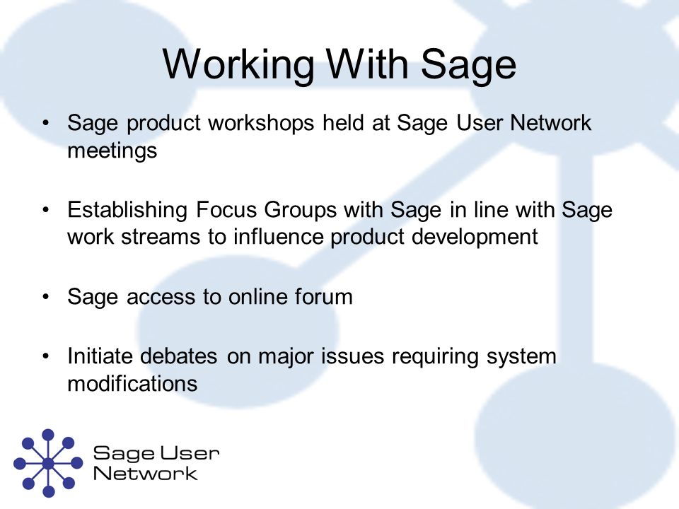 Working With Sage Sage product workshops held at Sage User Network meetings Establishing Focus Groups with Sage in line with Sage work streams to influence product development Sage access to online forum Initiate debates on major issues requiring system modifications