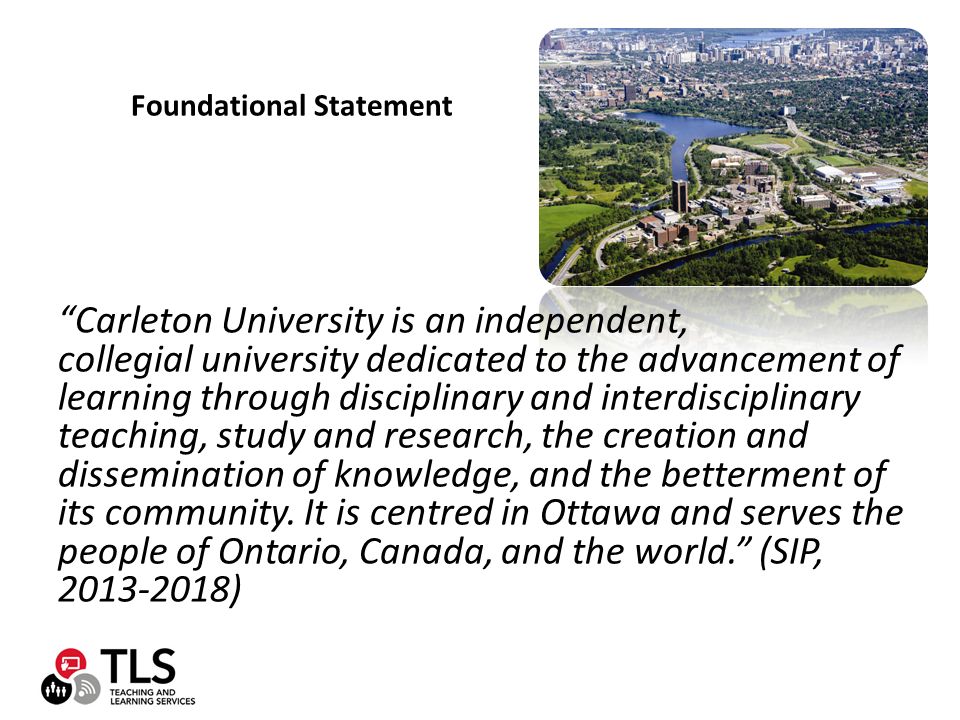 Foundational Statement Carleton University is an independent, collegial university dedicated to the advancement of learning through disciplinary and interdisciplinary teaching, study and research, the creation and dissemination of knowledge, and the betterment of its community.