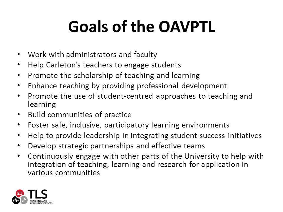 Goals of the OAVPTL Work with administrators and faculty Help Carleton’s teachers to engage students Promote the scholarship of teaching and learning Enhance teaching by providing professional development Promote the use of student-centred approaches to teaching and learning Build communities of practice Foster safe, inclusive, participatory learning environments Help to provide leadership in integrating student success initiatives Develop strategic partnerships and effective teams Continuously engage with other parts of the University to help with integration of teaching, learning and research for application in various communities