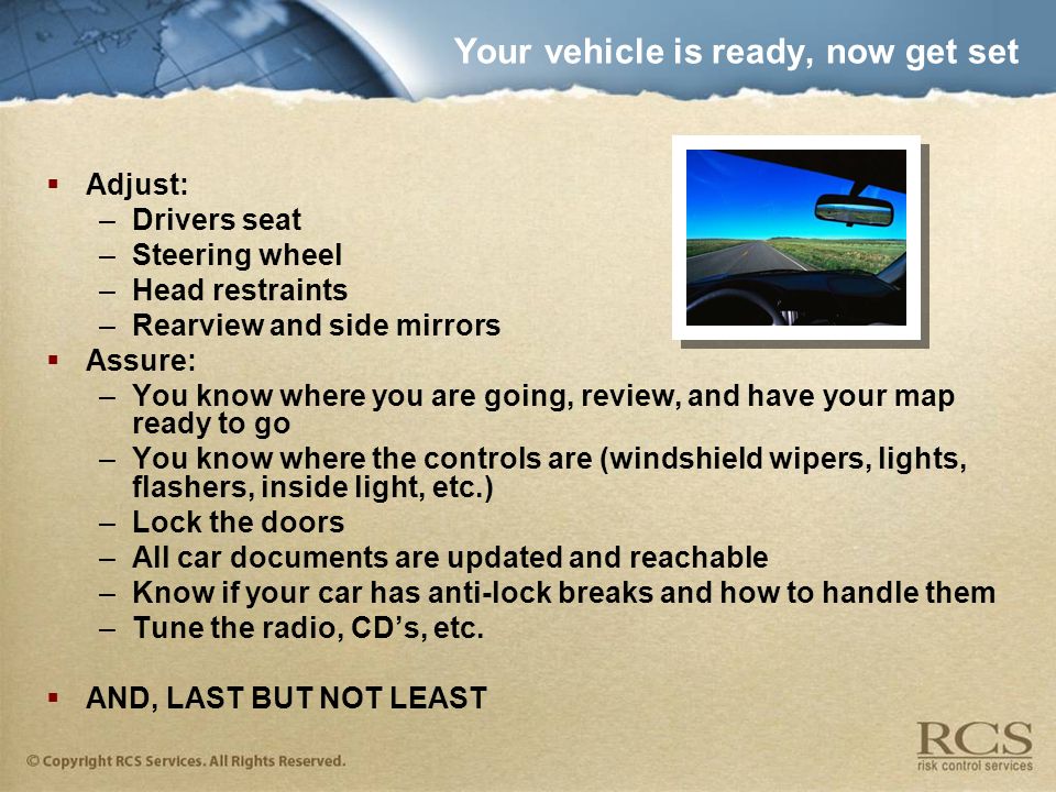 Your vehicle is ready, now get set  Adjust: –Drivers seat –Steering wheel –Head restraints –Rearview and side mirrors  Assure: –You know where you are going, review, and have your map ready to go –You know where the controls are (windshield wipers, lights, flashers, inside light, etc.) –Lock the doors –All car documents are updated and reachable –Know if your car has anti-lock breaks and how to handle them –Tune the radio, CD’s, etc.