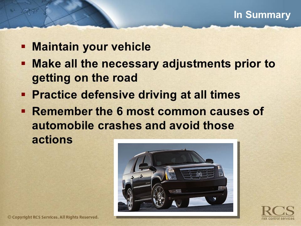 In Summary  Maintain your vehicle  Make all the necessary adjustments prior to getting on the road  Practice defensive driving at all times  Remember the 6 most common causes of automobile crashes and avoid those actions