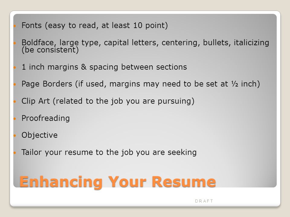Enhancing Your Resume Fonts (easy to read, at least 10 point) Boldface, large type, capital letters, centering, bullets, italicizing (be consistent) 1 inch margins & spacing between sections Page Borders (if used, margins may need to be set at ½ inch) Clip Art (related to the job you are pursuing) Proofreading Objective Tailor your resume to the job you are seeking D R A F T