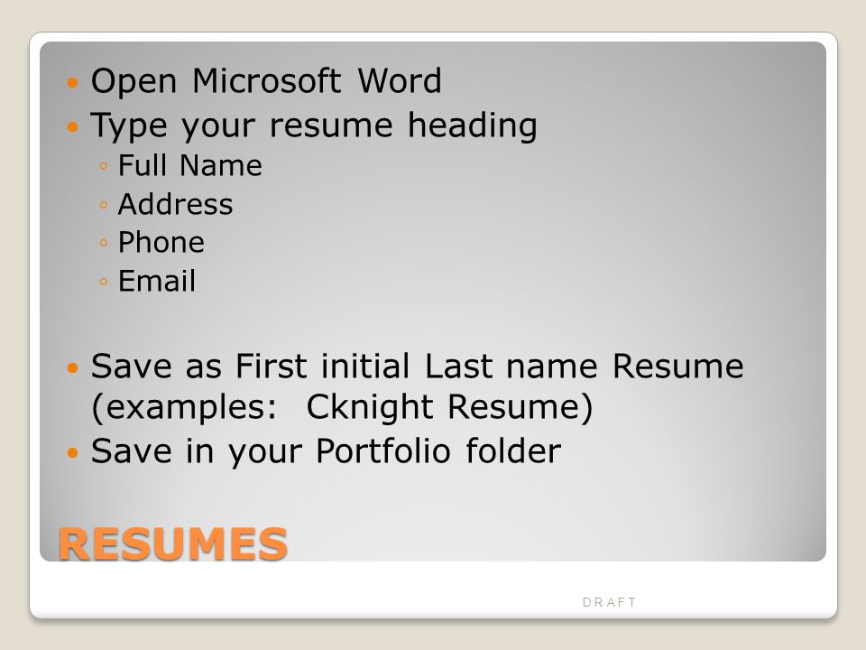 RESUMES Open Microsoft Word Type your resume heading ◦Full Name ◦Address ◦Phone ◦ Save as First initial Last name Resume (examples: Cknight Resume) Save in your Portfolio folder D R A F T