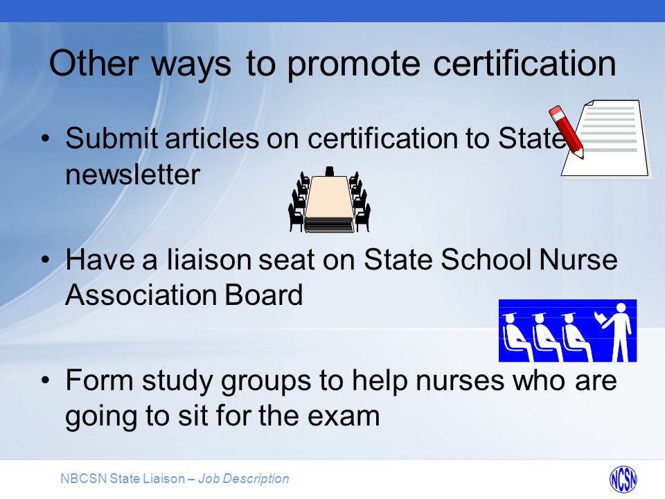 NBCSN State Liaison – Job Description Other ways to promote certification Submit articles on certification to State newsletter Have a liaison seat on State School Nurse Association Board Form study groups to help nurses who are going to sit for the exam