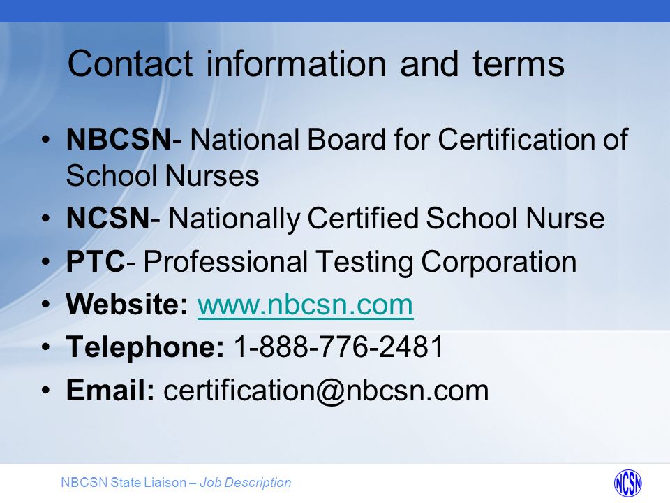 NBCSN State Liaison – Job Description Contact information and terms NBCSN- National Board for Certification of School Nurses NCSN- Nationally Certified School Nurse PTC- Professional Testing Corporation Website:   Telephone: