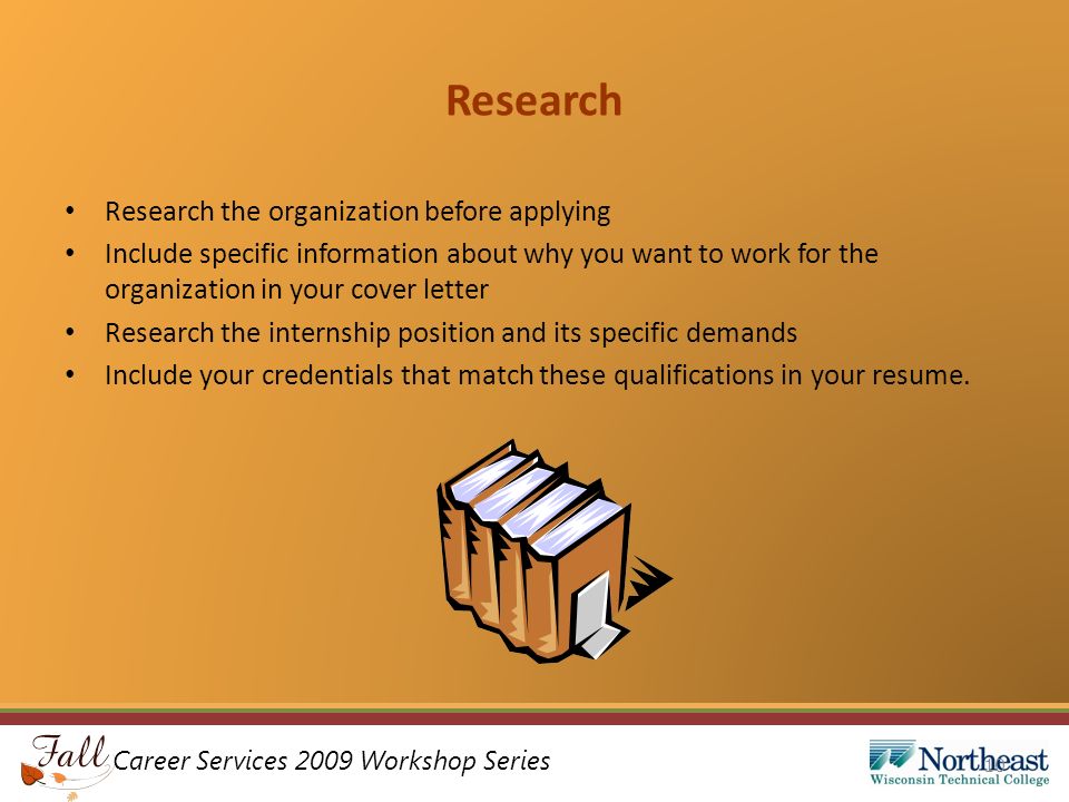 Career Services 2009 Workshop Series Research Research the organization before applying Include specific information about why you want to work for the organization in your cover letter Research the internship position and its specific demands Include your credentials that match these qualifications in your resume.