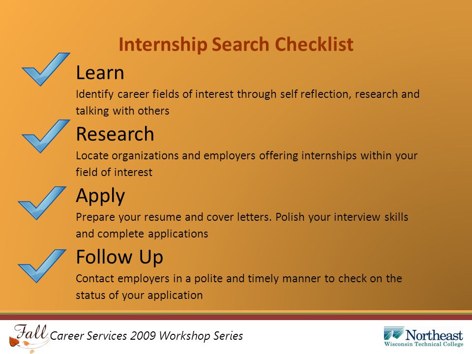 Career Services 2009 Workshop Series Internship Search Checklist Learn Identify career fields of interest through self reflection, research and talking with others Research Locate organizations and employers offering internships within your field of interest Apply Prepare your resume and cover letters.