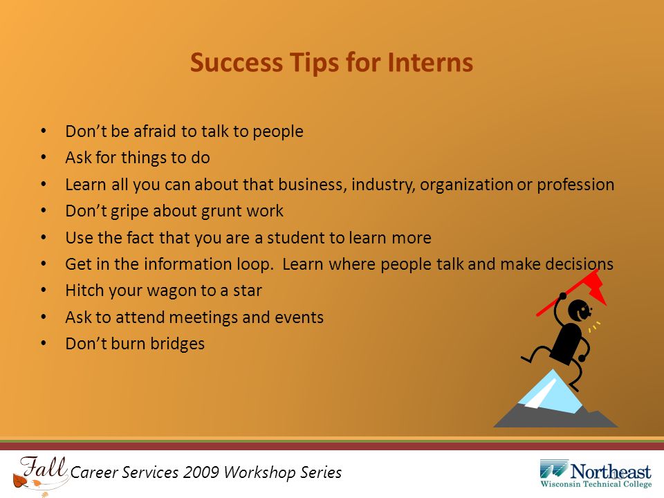 Career Services 2009 Workshop Series Success Tips for Interns Don’t be afraid to talk to people Ask for things to do Learn all you can about that business, industry, organization or profession Don’t gripe about grunt work Use the fact that you are a student to learn more Get in the information loop.