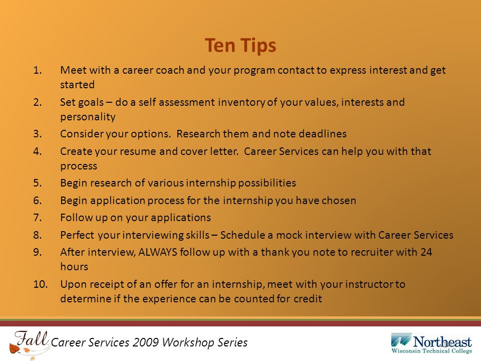 Career Services 2009 Workshop Series Ten Tips 1.Meet with a career coach and your program contact to express interest and get started 2.Set goals – do a self assessment inventory of your values, interests and personality 3.Consider your options.