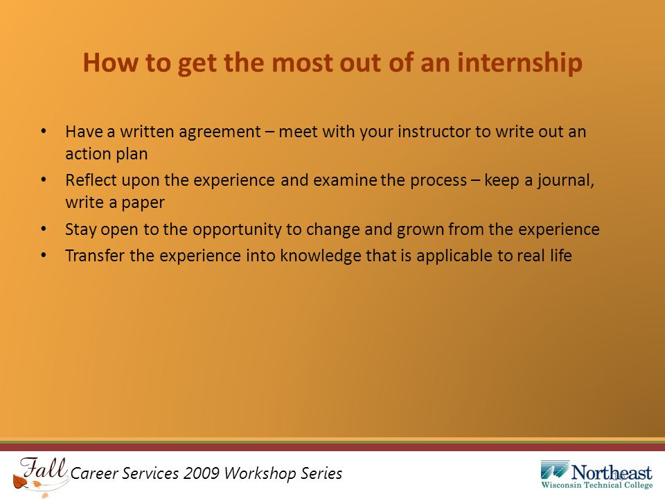 Career Services 2009 Workshop Series How to get the most out of an internship Have a written agreement – meet with your instructor to write out an action plan Reflect upon the experience and examine the process – keep a journal, write a paper Stay open to the opportunity to change and grown from the experience Transfer the experience into knowledge that is applicable to real life 16