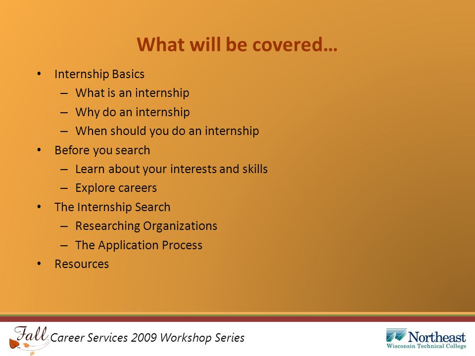 Career Services 2009 Workshop Series What will be covered… Internship Basics – What is an internship – Why do an internship – When should you do an internship Before you search – Learn about your interests and skills – Explore careers The Internship Search – Researching Organizations – The Application Process Resources
