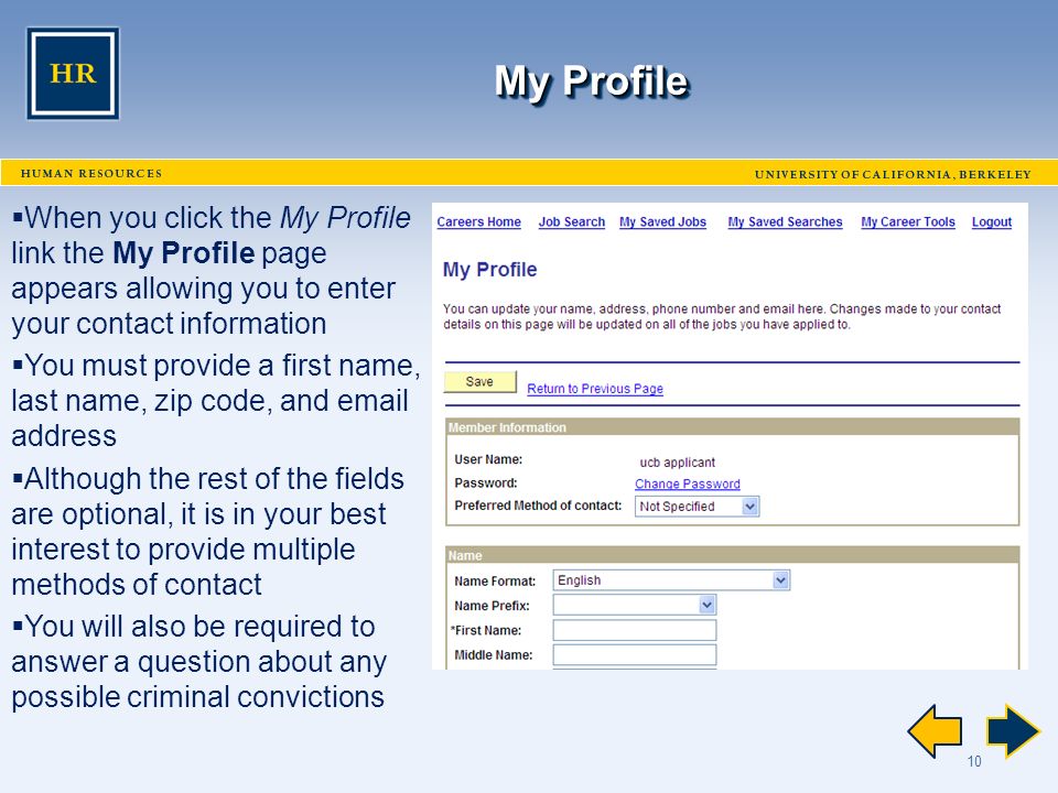 10 My Profile  When you click the My Profile link the My Profile page appears allowing you to enter your contact information  You must provide a first name, last name, zip code, and  address  Although the rest of the fields are optional, it is in your best interest to provide multiple methods of contact  You will also be required to answer a question about any possible criminal convictions