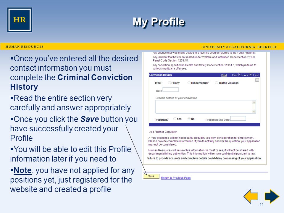 11 My Profile  Once you’ve entered all the desired contact information you must complete the Criminal Conviction History  Read the entire section very carefully and answer appropriately  Once you click the Save button you have successfully created your Profile  You will be able to edit this Profile information later if you need to  Note: you have not applied for any positions yet, just registered for the website and created a profile
