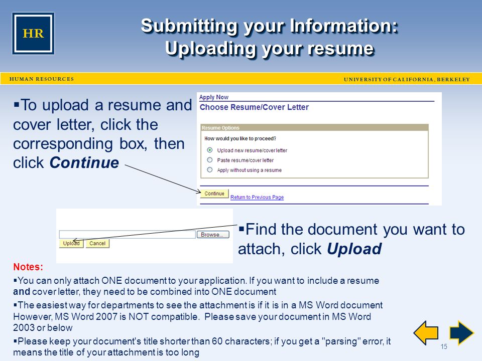15 Submitting your Information: Uploading your resume  To upload a resume and cover letter, click the corresponding box, then click Continue  Find the document you want to attach, click Upload Notes:  You can only attach ONE document to your application.