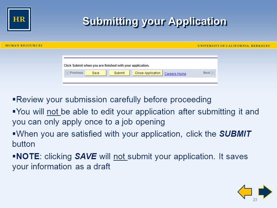 23 Submitting your Application  Review your submission carefully before proceeding  You will not be able to edit your application after submitting it and you can only apply once to a job opening  When you are satisfied with your application, click the SUBMIT button  NOTE: clicking SAVE will not submit your application.