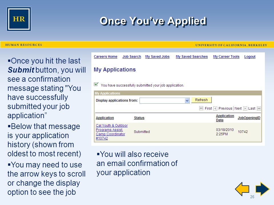 26 Once You’ve Applied  Once you hit the last Submit button, you will see a confirmation message stating You have successfully submitted your job application  Below that message is your application history (shown from oldest to most recent)  You may need to use the arrow keys to scroll or change the display option to see the job  You will also receive an  confirmation of your application