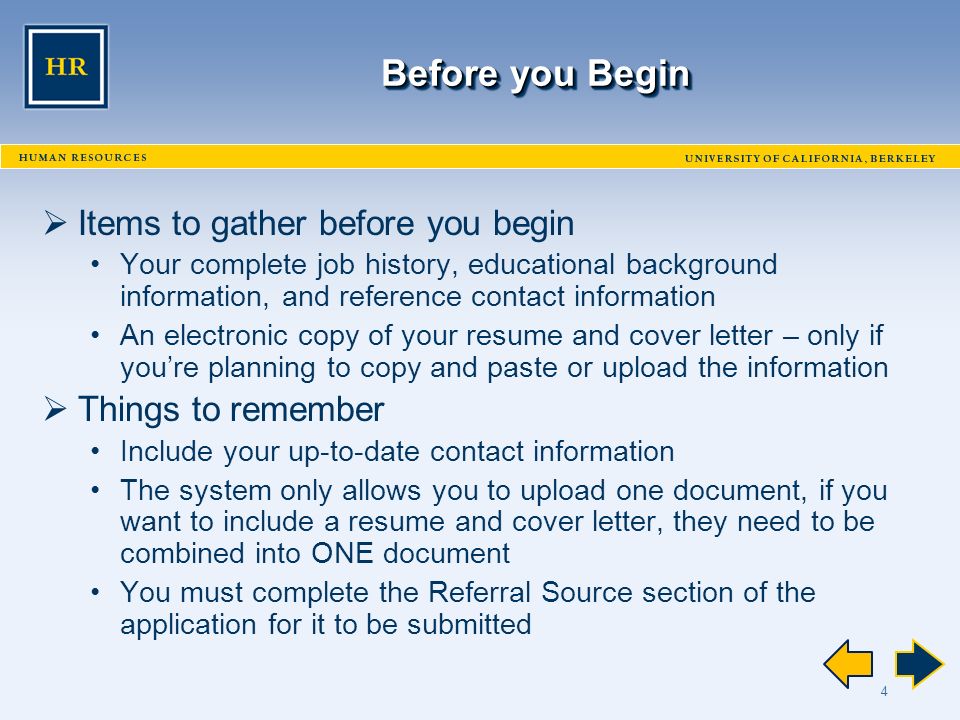 4 Before you Begin  Items to gather before you begin Your complete job history, educational background information, and reference contact information An electronic copy of your resume and cover letter – only if you’re planning to copy and paste or upload the information  Things to remember Include your up-to-date contact information The system only allows you to upload one document, if you want to include a resume and cover letter, they need to be combined into ONE document You must complete the Referral Source section of the application for it to be submitted