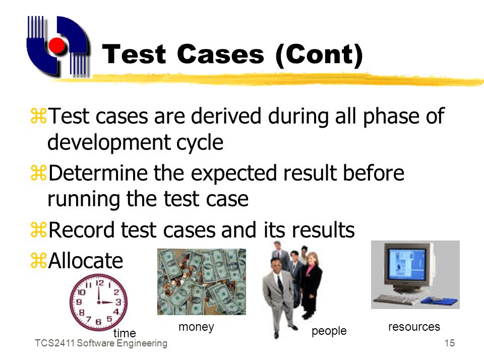 TCS2411 Software Engineering14 Test Cases zTest case : unit of testing activity zTest cases have 3 parts :- yGoal xAspect of the system being tested yInput and system state xData provided to the system under stated condition yExpected behavior xThe output or action the system should take according to its requirements