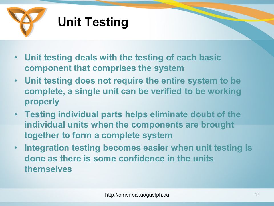 Unit Testing Unit testing deals with the testing of each basic component that comprises the system Unit testing does not require the entire system to be complete, a single unit can be verified to be working properly Testing individual parts helps eliminate doubt of the individual units when the components are brought together to form a complete system Integration testing becomes easier when unit testing is done as there is some confidence in the units themselves 14