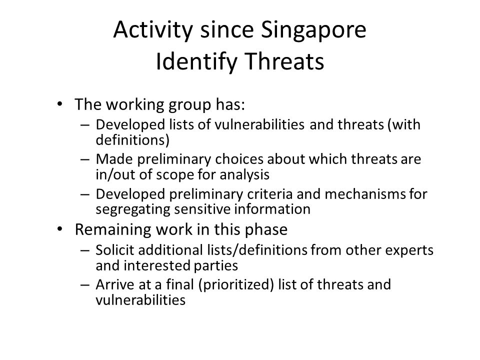 Activity since Singapore Identify Threats The working group has: – Developed lists of vulnerabilities and threats (with definitions) – Made preliminary choices about which threats are in/out of scope for analysis – Developed preliminary criteria and mechanisms for segregating sensitive information Remaining work in this phase – Solicit additional lists/definitions from other experts and interested parties – Arrive at a final (prioritized) list of threats and vulnerabilities