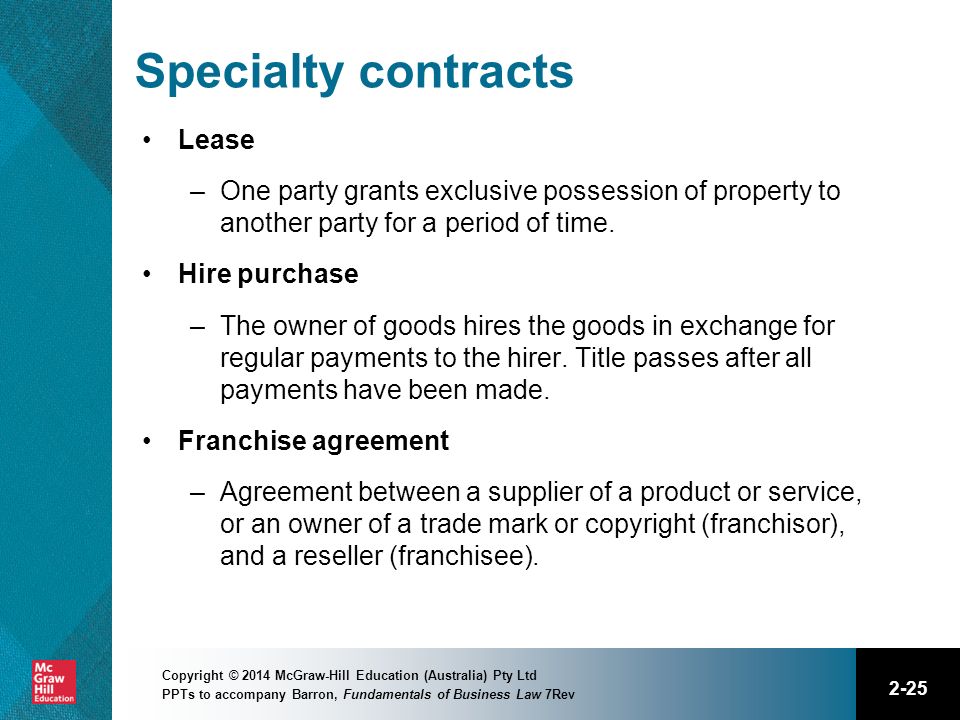 2-25 Copyright © 2014 McGraw-Hill Education (Australia) Pty Ltd PPTs to accompany Barron, Fundamentals of Business Law 7Rev Specialty contracts Lease –One party grants exclusive possession of property to another party for a period of time.