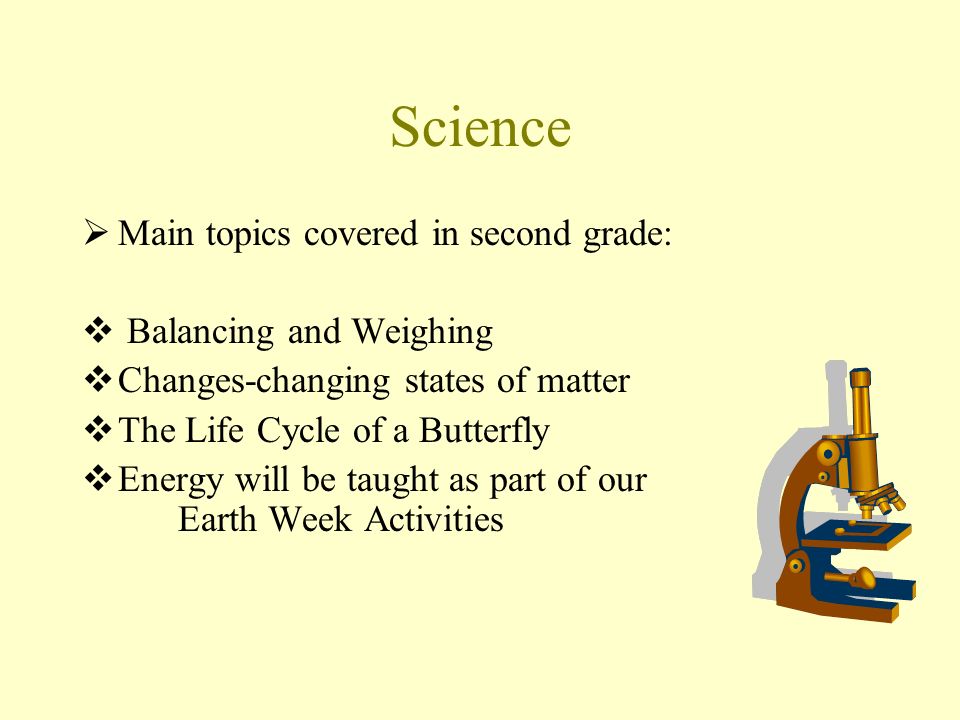 Science  Main topics covered in second grade:  Balancing and Weighing  Changes-changing states of matter  The Life Cycle of a Butterfly  Energy will be taught as part of our Earth Week Activities