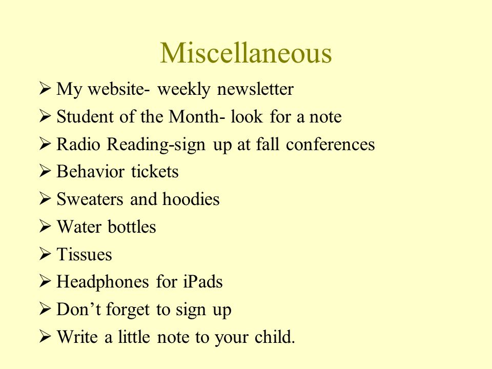 Miscellaneous  My website- weekly newsletter  Student of the Month- look for a note  Radio Reading-sign up at fall conferences  Behavior tickets  Sweaters and hoodies  Water bottles  Tissues  Headphones for iPads  Don’t forget to sign up  Write a little note to your child.