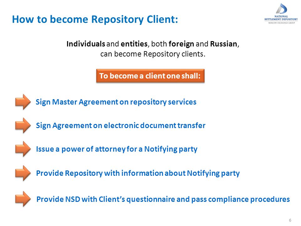 How to become Repository Client: 6 To become a client one shall: Sign Master Agreement on repository services Sign Agreement on electronic document transfer Provide Repository with information about Notifying party Provide NSD with Client’s questionnaire and pass compliance procedures Issue a power of attorney for a Notifying party Individuals and entities, both foreign and Russian, can become Repository clients.
