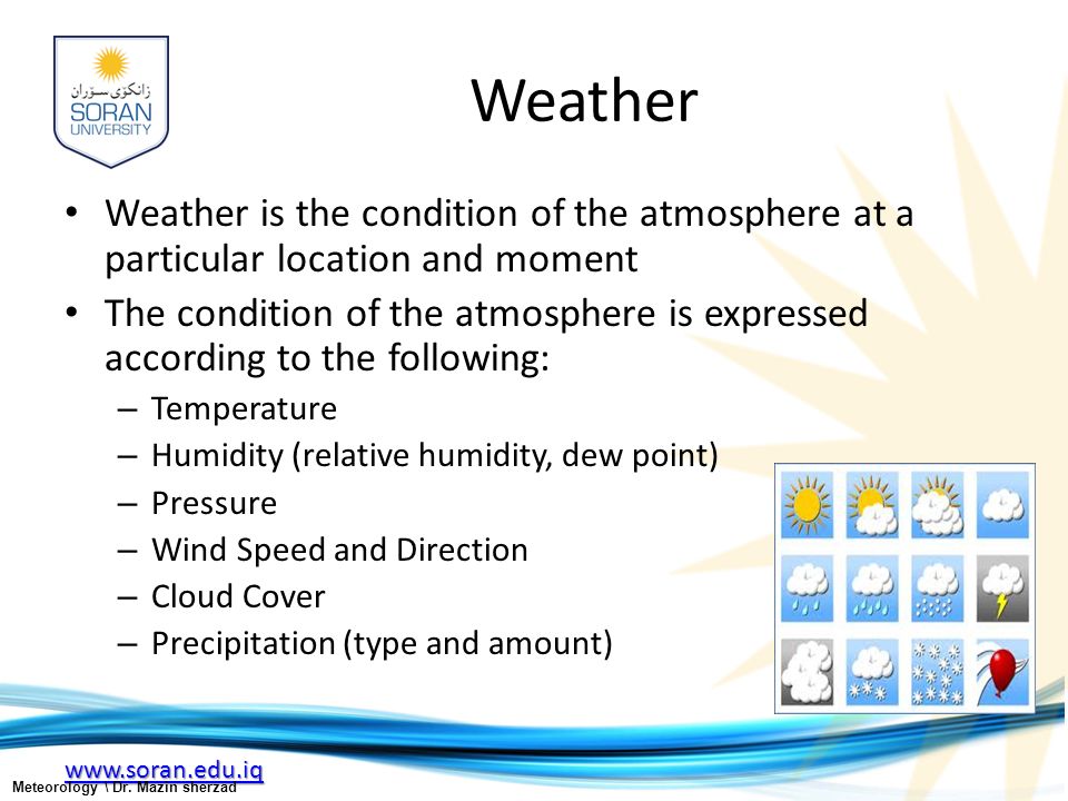 Weather Weather is the condition of the atmosphere at a particular location and moment The condition of the atmosphere is expressed according to the following: – Temperature – Humidity (relative humidity, dew point) – Pressure – Wind Speed and Direction – Cloud Cover – Precipitation (type and amount) Meteorology \ Dr.