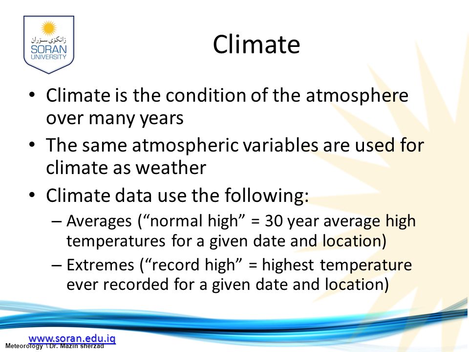 Climate Climate is the condition of the atmosphere over many years The same atmospheric variables are used for climate as weather Climate data use the following: – Averages ( normal high = 30 year average high temperatures for a given date and location) – Extremes ( record high = highest temperature ever recorded for a given date and location) Meteorology \ Dr.