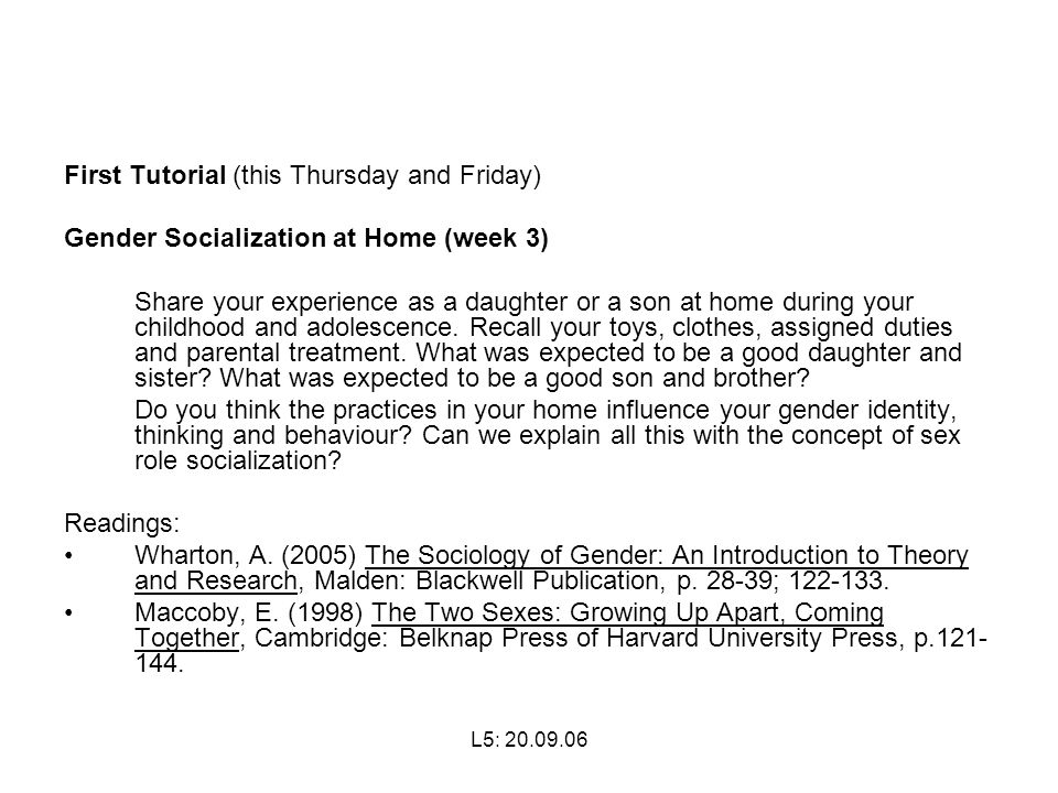 L5: First Tutorial (this Thursday and Friday) Gender Socialization at Home (week 3) Share your experience as a daughter or a son at home during your childhood and adolescence.