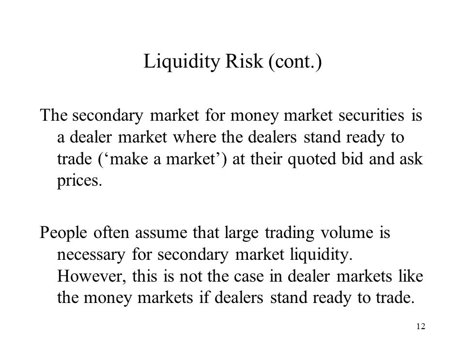 12 Liquidity Risk (cont.) The secondary market for money market securities is a dealer market where the dealers stand ready to trade (‘make a market’) at their quoted bid and ask prices.