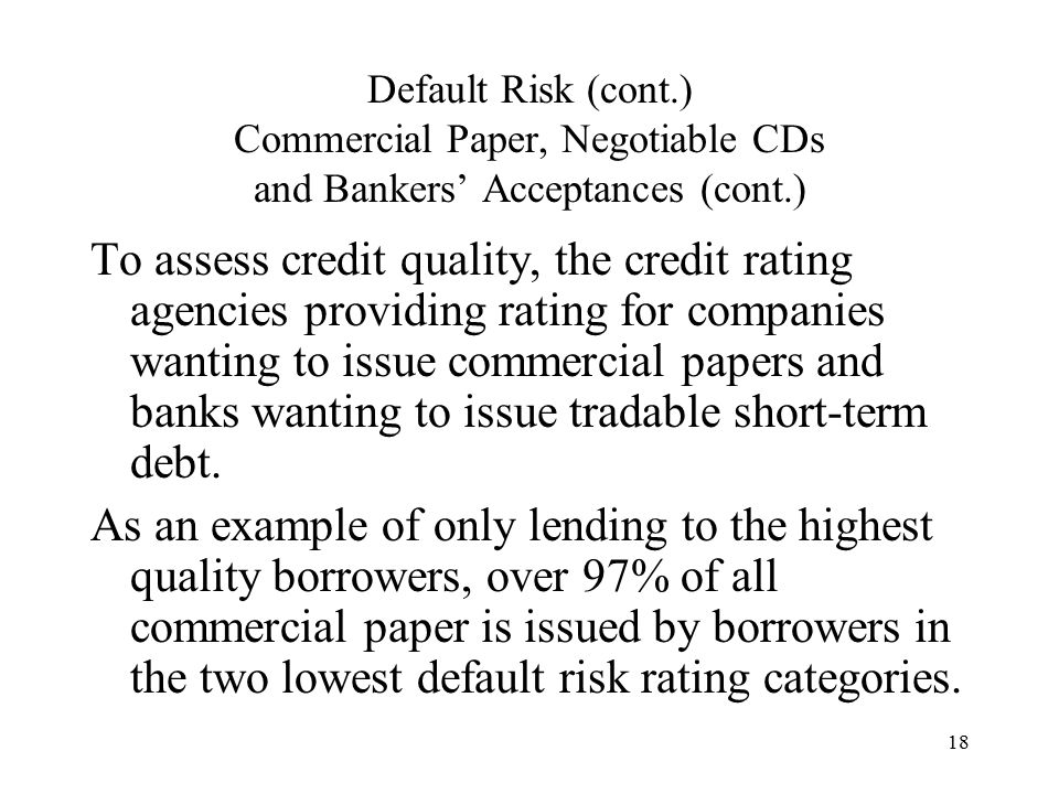 18 Default Risk (cont.) Commercial Paper, Negotiable CDs and Bankers’ Acceptances (cont.) To assess credit quality, the credit rating agencies providing rating for companies wanting to issue commercial papers and banks wanting to issue tradable short-term debt.