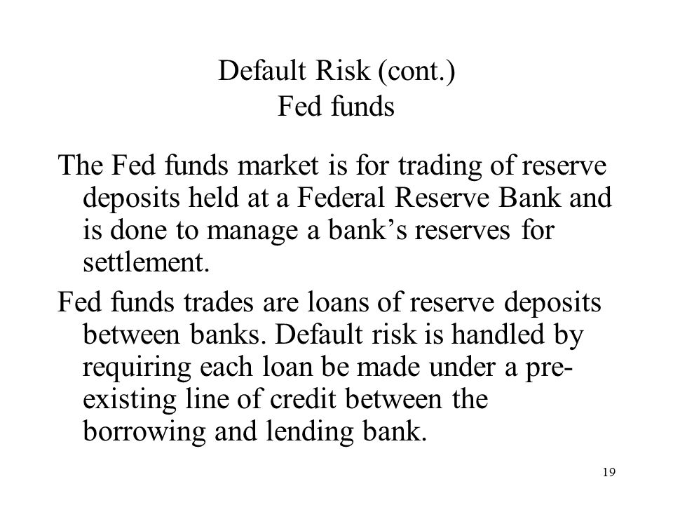 19 Default Risk (cont.) Fed funds The Fed funds market is for trading of reserve deposits held at a Federal Reserve Bank and is done to manage a bank’s reserves for settlement.