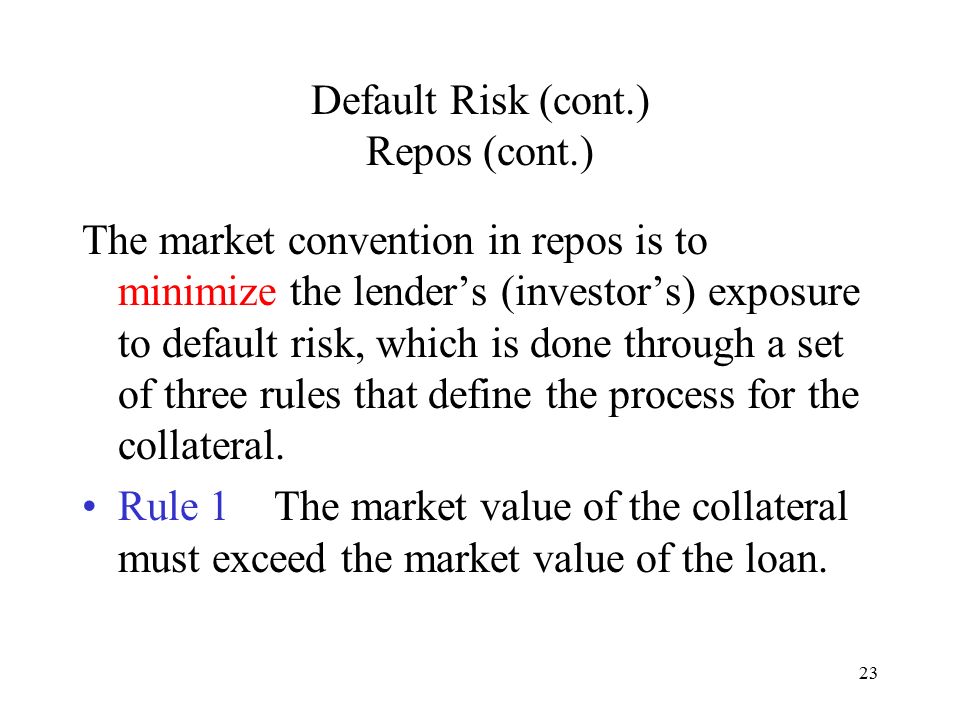 23 Default Risk (cont.) Repos (cont.) The market convention in repos is to minimize the lender’s (investor’s) exposure to default risk, which is done through a set of three rules that define the process for the collateral.