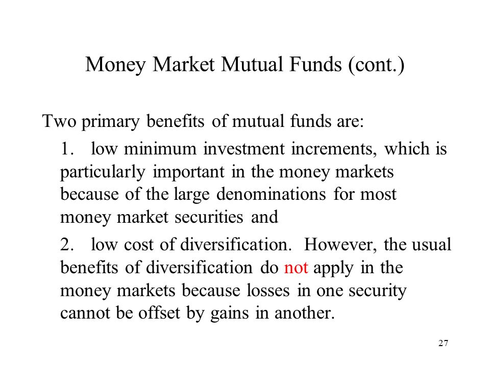 27 Money Market Mutual Funds (cont.) Two primary benefits of mutual funds are: 1.low minimum investment increments, which is particularly important in the money markets because of the large denominations for most money market securities and 2.low cost of diversification.