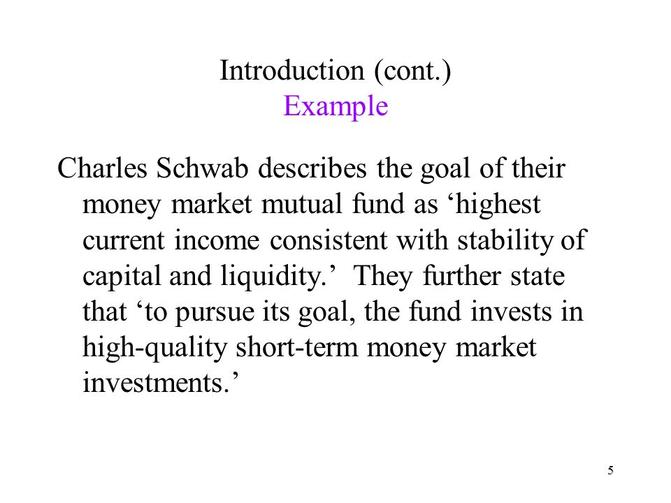 5 Introduction (cont.) Example Charles Schwab describes the goal of their money market mutual fund as ‘highest current income consistent with stability of capital and liquidity.’ They further state that ‘to pursue its goal, the fund invests in high-quality short-term money market investments.’