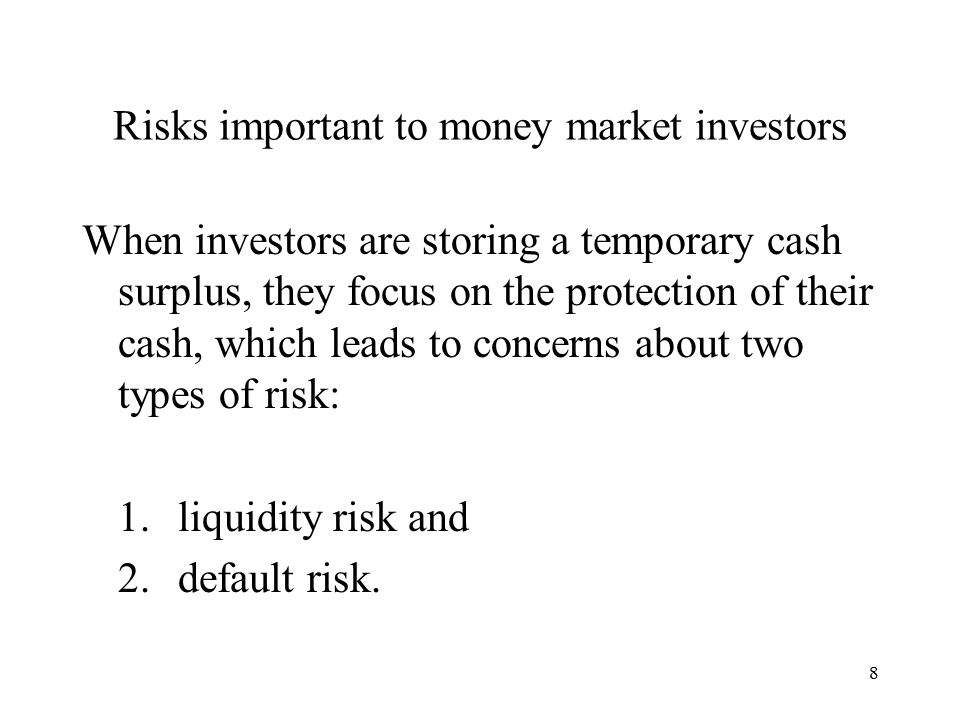8 Risks important to money market investors When investors are storing a temporary cash surplus, they focus on the protection of their cash, which leads to concerns about two types of risk: 1.liquidity risk and 2.default risk.