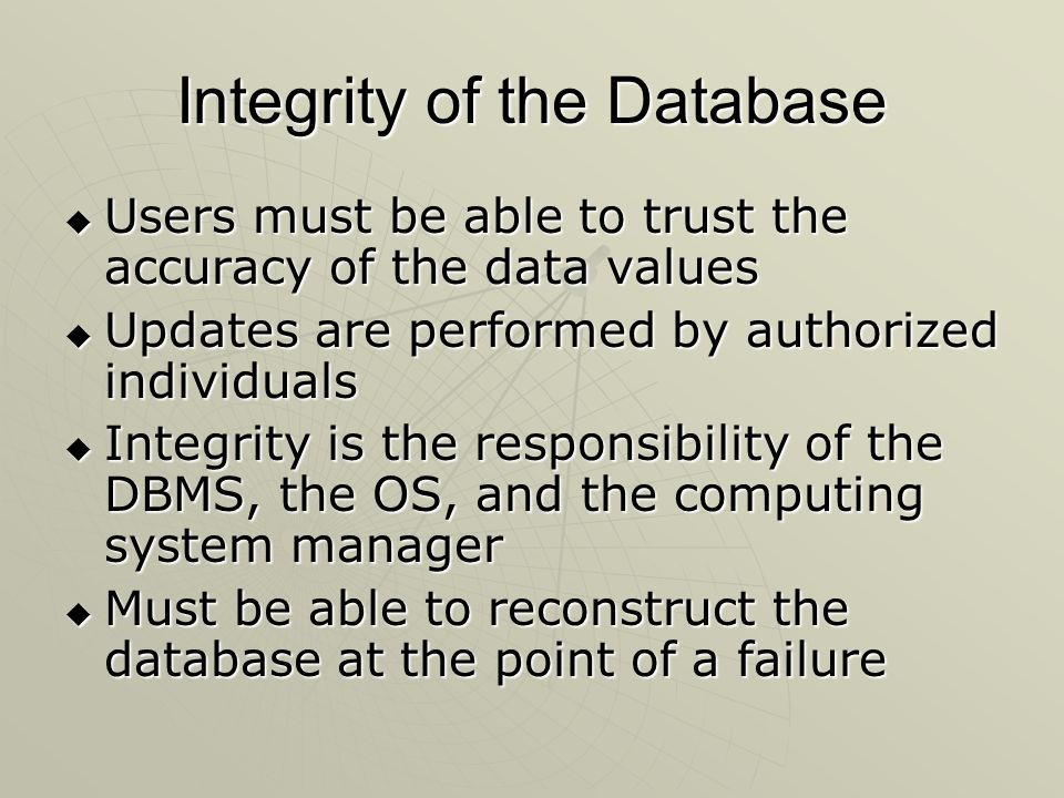 Integrity of the Database  Users must be able to trust the accuracy of the data values  Updates are performed by authorized individuals  Integrity is the responsibility of the DBMS, the OS, and the computing system manager  Must be able to reconstruct the database at the point of a failure