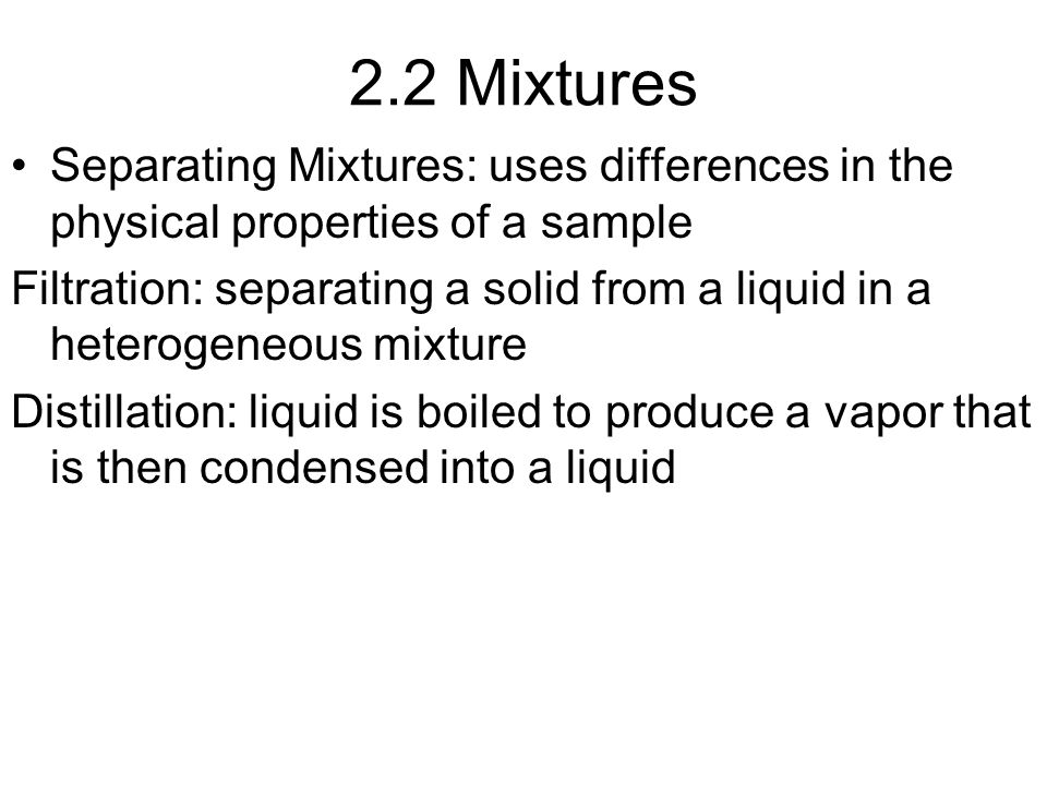 2.2 Mixtures Separating Mixtures: uses differences in the physical properties of a sample Filtration: separating a solid from a liquid in a heterogeneous mixture Distillation: liquid is boiled to produce a vapor that is then condensed into a liquid