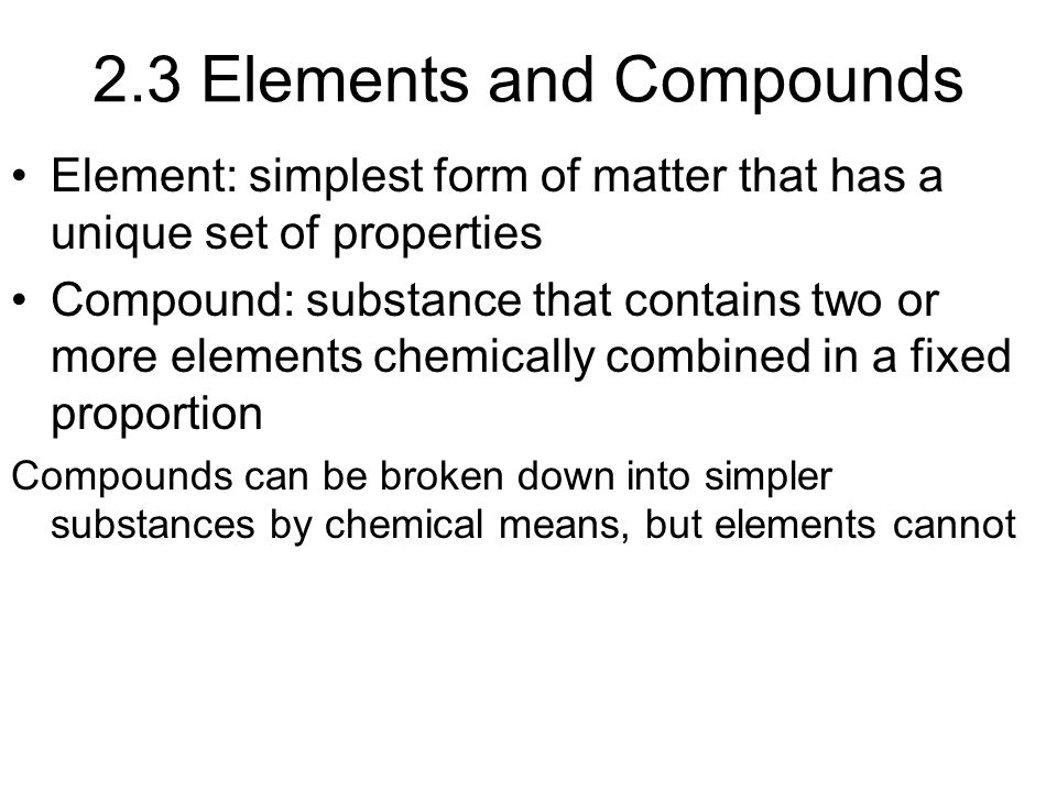 2.3 Elements and Compounds Element: simplest form of matter that has a unique set of properties Compound: substance that contains two or more elements chemically combined in a fixed proportion Compounds can be broken down into simpler substances by chemical means, but elements cannot