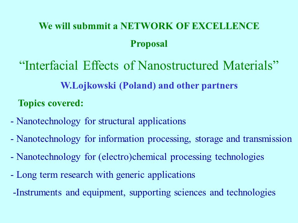 We will submmit a NETWORK OF EXCELLENCE Proposal Interfacial Effects of Nanostructured Materials W.Lojkowski (Poland) and other partners Topics covered: - Nanotechnology for structural applications - Nanotechnology for information processing, storage and transmission - Nanotechnology for (electro)chemical processing technologies - Long term research with generic applications -Instruments and equipment, supporting sciences and technologies