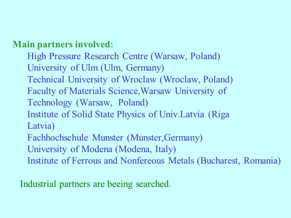 Main partners involved: High Pressure Research Centre (Warsaw, Poland) University of Ulm (Ulm, Germany) Technical University of Wroclaw (Wroclaw, Poland) Faculty of Materials Science,Warsaw University of Technology (Warsaw, Poland) Institute of Solid State Physics of Univ.Latvia (Riga Latvia) Fachhochschule Munster (Munster,Germany) University of Modena (Modena, Italy) Institute of Ferrous and Nonfereous Metals (Bucharest, Romania) Industrial partners are beeing searched.
