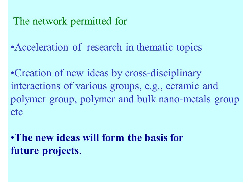 The network permitted for Acceleration of research in thematic topics Creation of new ideas by cross-disciplinary interactions of various groups, e.g., ceramic and polymer group, polymer and bulk nano-metals group etc The new ideas will form the basis for future projects.